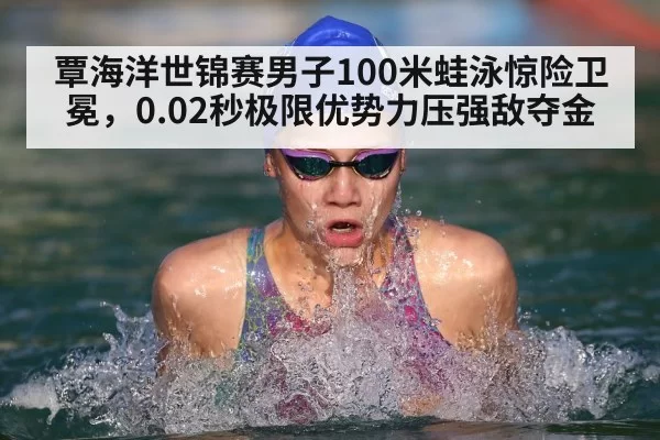 覃海洋世锦赛男子100米蛙泳惊险卫冕，0.02秒极限优势力压强敌夺金