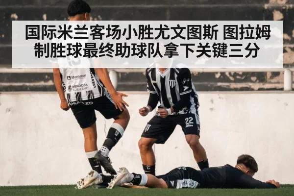 国际米兰客场小胜尤文图斯 图拉姆制胜球最终助球队拿下关键三分